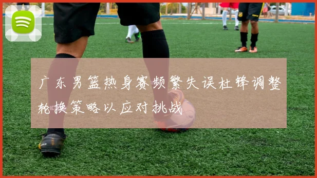 广东男篮热身赛频繁失误杜锋调整轮换策略以应对挑战