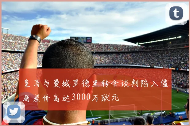 皇马与曼城罗德里转会谈判陷入僵局差价高达3000万欧元