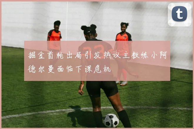 掘金首轮出局引发热议主教练小阿德尔曼面临下课危机