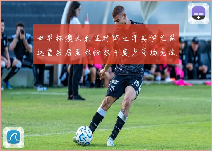 世界杯澳大利亚对阵土耳其伊兰昆达首发居莱尔恰尔汗奥卢同场竞技
