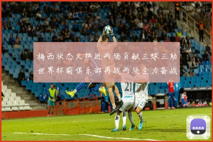 梅西状态火热近两场贡献三球三助世界杯前俱乐部再战两场全力备战大赛