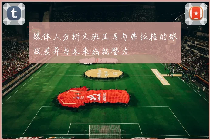 媒体人分析文班亚马与弗拉格的球技差异与未来成就潜力
