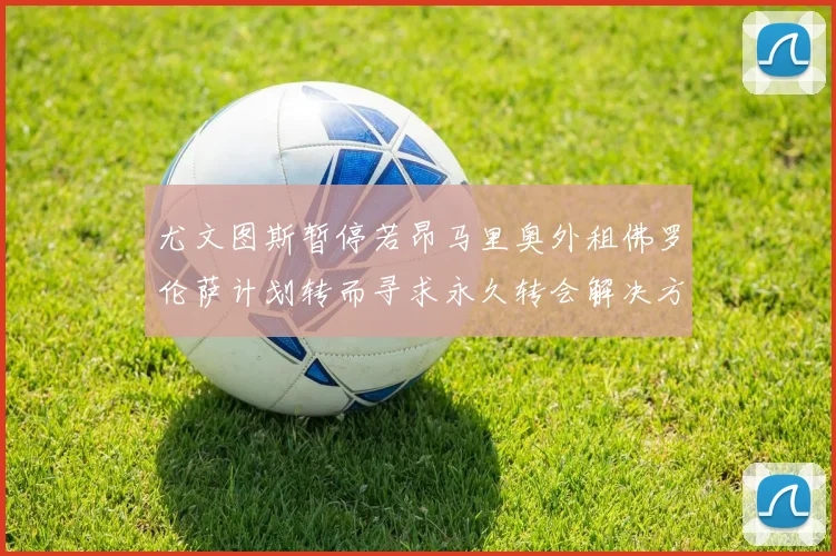 尤文图斯暂停若昂马里奥外租佛罗伦萨计划转而寻求永久转会解决方案