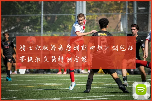 骑士积极筹备詹姆斯回归计划包括签换和交易特例方案