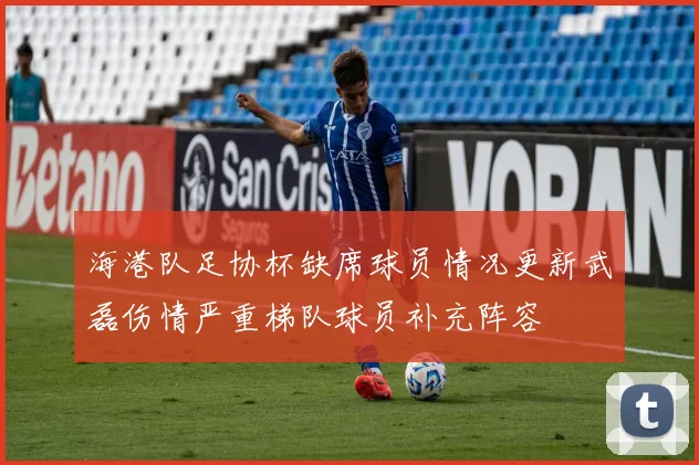海港队足协杯缺席球员情况更新武磊伤情严重梯队球员补充阵容