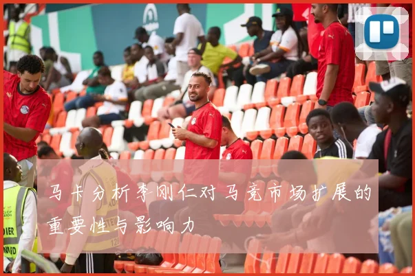 马卡分析李刚仁对马竞市场扩展的重要性与影响力