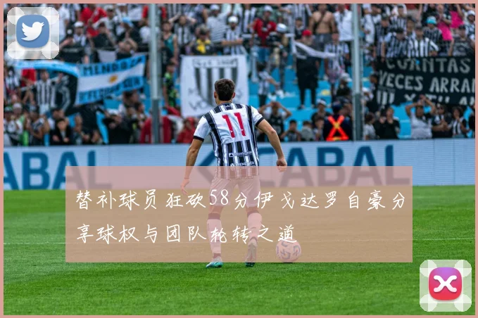 替补球员狂砍58分伊戈达罗自豪分享球权与团队轮转之道
