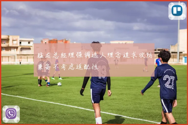 猛龙总经理强调选人理念追求攻防兼备不考虑适配性