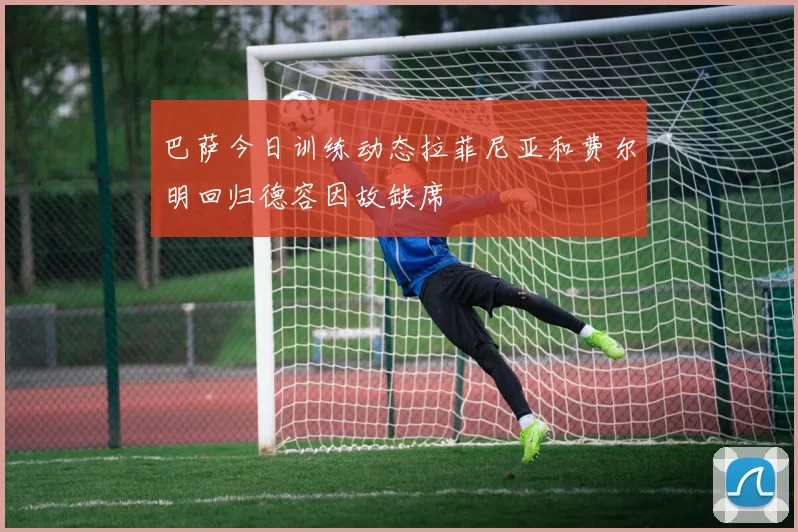 巴萨今日训练动态拉菲尼亚和费尔明回归德容因故缺席