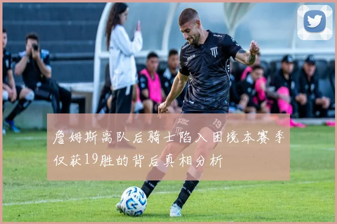 詹姆斯离队后骑士陷入困境本赛季仅获19胜的背后真相分析