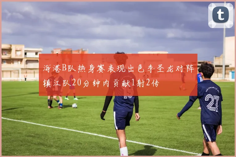 海港B队热身赛表现出色李圣龙对阵镇江队20分钟内贡献1射2传