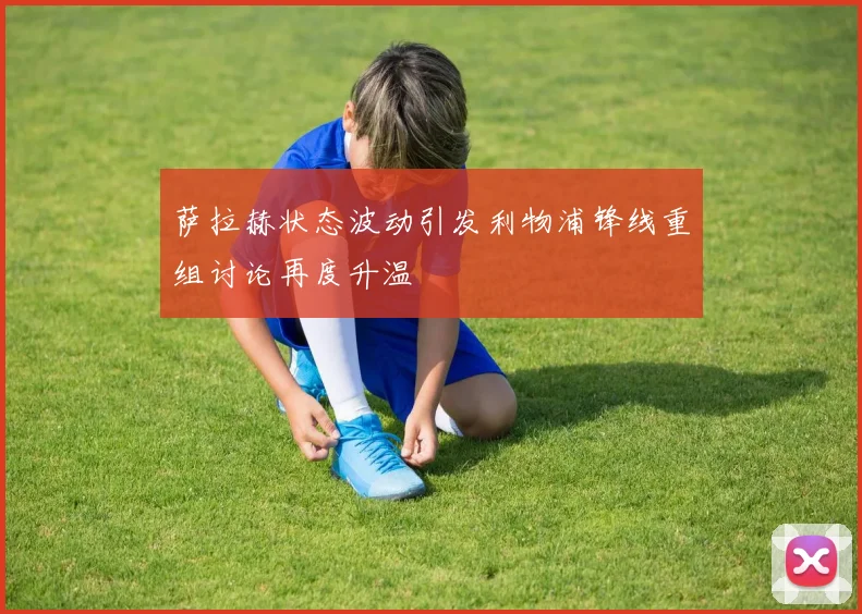 萨拉赫状态波动引发利物浦锋线重组讨论再度升温