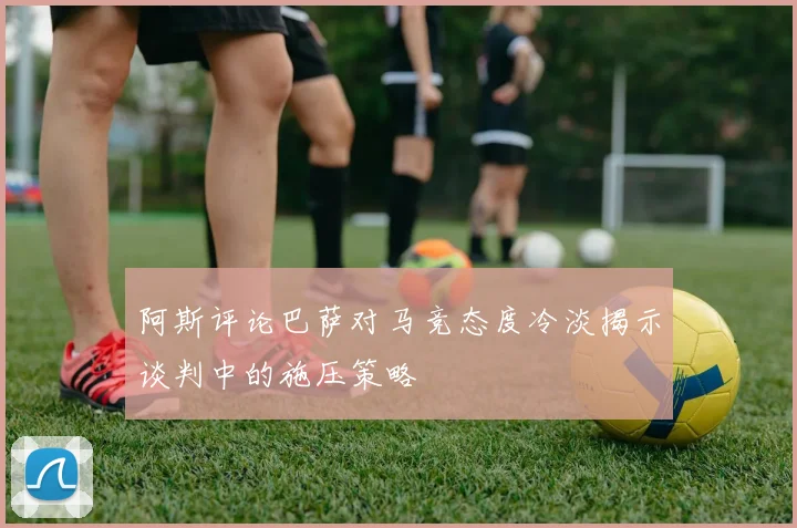 阿斯评论巴萨对马竞态度冷淡揭示谈判中的施压策略