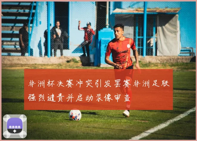 非洲杯决赛冲突引发罢赛非洲足联强烈谴责并启动录像审查