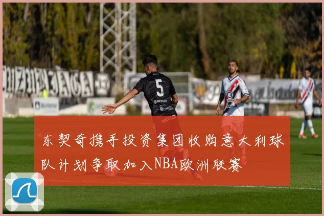 东契奇携手投资集团收购意大利球队计划争取加入NBA欧洲联赛
