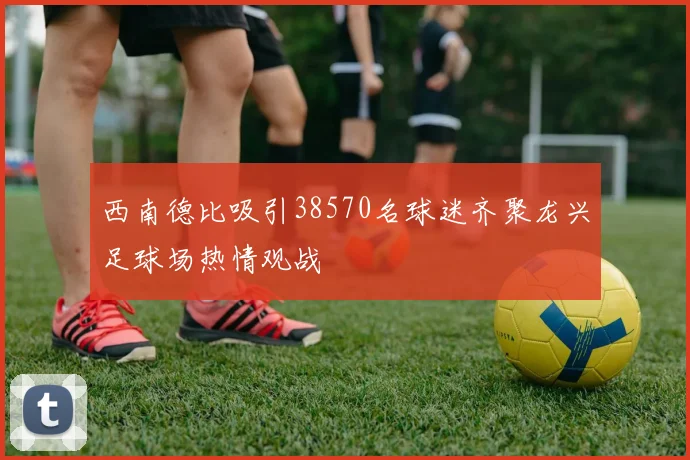 西南德比吸引38570名球迷齐聚龙兴足球场热情观战
