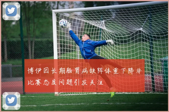 博伊因长期肠胃病缺阵体重下降非比赛态度问题引发关注